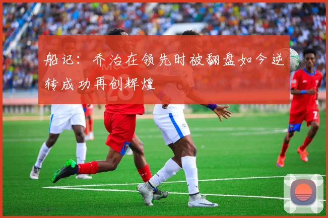船记：乔治在领先时被翻盘如今逆转成功再创辉煌