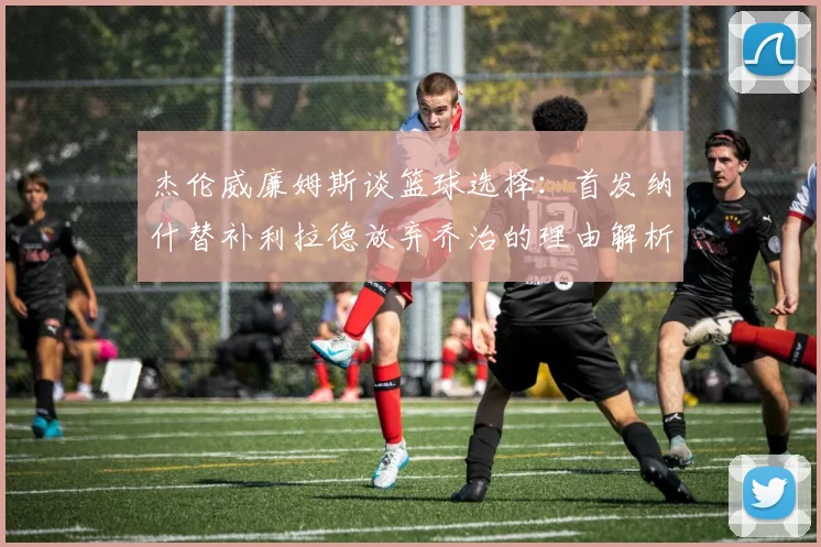 杰伦威廉姆斯谈篮球选择：首发纳什替补利拉德放弃乔治的理由解析