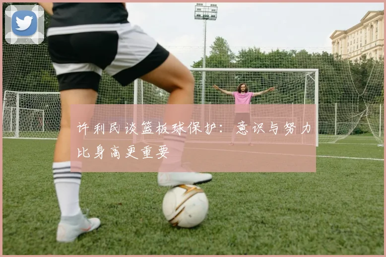 许利民谈篮板球保护：意识与努力比身高更重要