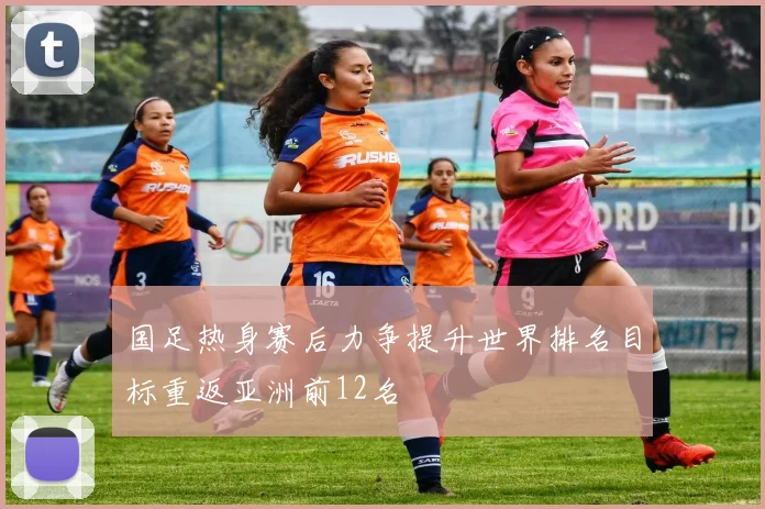 国足热身赛后力争提升世界排名目标重返亚洲前12名