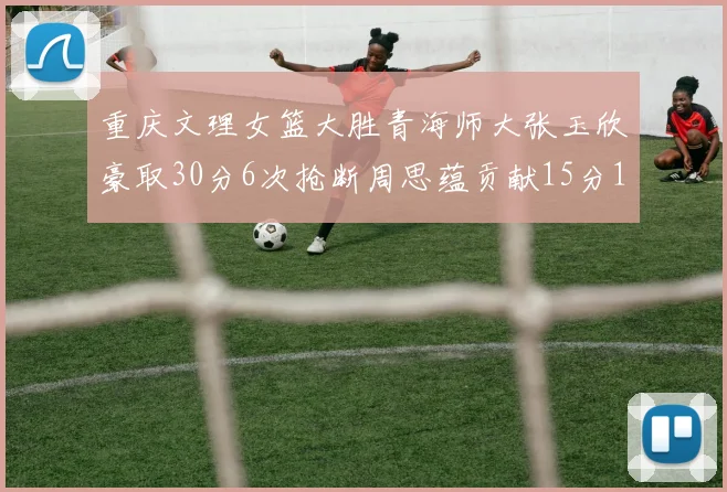 重庆文理女篮大胜青海师大张玉欣豪取30分6次抢断周思蕴贡献15分14篮板10助攻