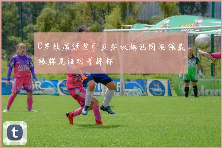 C罗缺席颁奖引发热议梅西同场佩戴银牌见证对手捧杯