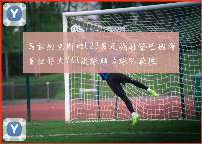 乌兹别克斯坦U23男足战胜黎巴嫩海鲁拉耶夫VAR进球助力球队获胜