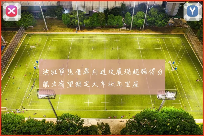 迪班萨凭借犀利进攻展现超强得分能力有望锁定大年状元宝座