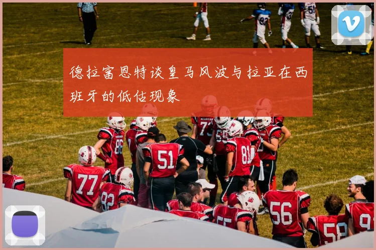 德拉富恩特谈皇马风波与拉亚在西班牙的低估现象