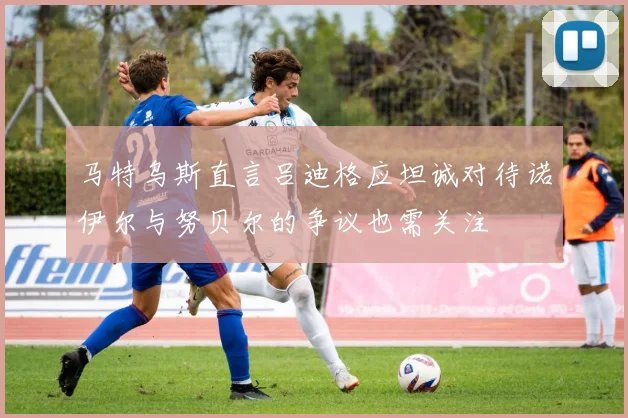 马特乌斯直言吕迪格应坦诚对待诺伊尔与努贝尔的争议也需关注