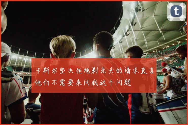 卡斯尔坚决拒绝剃光头的请求直言他们不需要来问我这个问题