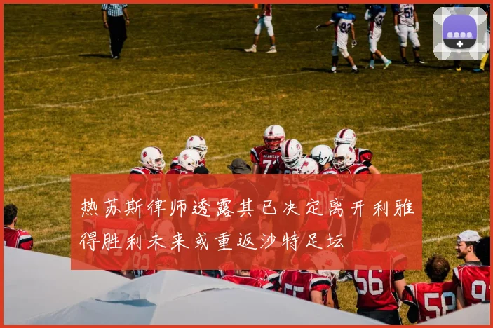 热苏斯律师透露其已决定离开利雅得胜利未来或重返沙特足坛