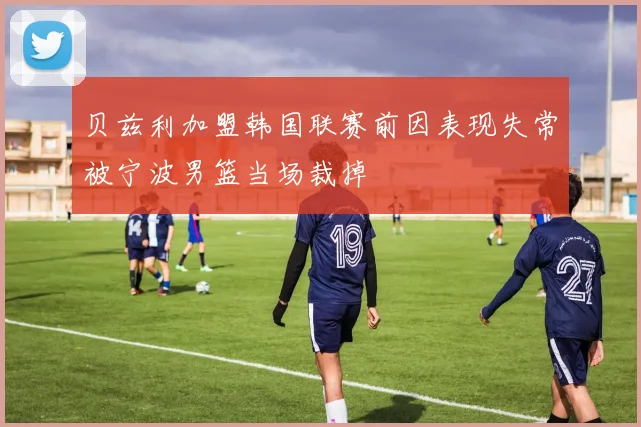 贝兹利加盟韩国联赛前因表现失常被宁波男篮当场裁掉
