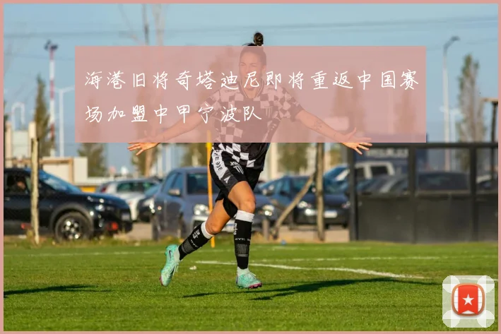 海港旧将奇塔迪尼即将重返中国赛场加盟中甲宁波队