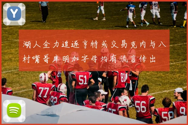 湖人全力追逐亨特或交易克内与八村嘴哥库明加字母均有流言传出